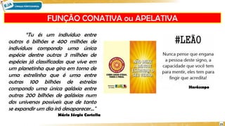 FUNÇÃO CONATIVA ou APELATIVA
23
“Tu és um indivíduo entre
outros 6 bilhões e 400 milhões de
indivíduos compondo uma única
espécie dentre outras 3 milhões de
espécies já classificadas que vive em
um planetinha que gira em torno de
uma estrelinha que é uma entre
outras 100 bilhões de estrelas
compondo uma única galáxia entre
outras 200 bilhões de galáxias num
dos universos possíveis que de tanto
se expandir um dia irá desaparecer..."
Mário Sérgio Cortella
Horóscopo
 