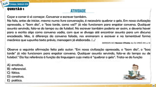 QUESTÃO 1
Coçar e comer é só começar. Conversar e escrever também.
Na fala, antes de iniciar, mesmo numa livre conversação, é necessário quebrar o gelo. Em nossa civilização
apressada, o “bom dia”, o “boa tarde, como vai?” já não funcionam para engatar conversa. Qualquer
assunto servindo, fala-se do tempo ou de futebol. No escrever também poderia ser assim, e deveria haver
para a escrita algo como conversa vadia, com que se divaga até encontrar assunto para um discurso
encadeado. Mas, à diferença da conversa falada, nos ensinaram a escrever e na lamentável forma
mecânica que supunha texto prévio, mensagem já elaborada. /.../
(MARQUES, M.O. Escrever é Preciso, Ijuí, Ed. UNIJUÍ, 1997, p. 13)
Observe a seguinte afirmação feita pelo autor: “Em nossa civilização apressada, o “bom dia”, o “boa
tarde” já não funcionam para engatar conversa. Qualquer assunto servindo, fala-se do tempo ou de
futebol.” Ela faz referência à função da linguagem cuja meta é “quebrar o gelo”. Trata-se da função
A) emotiva.
B) referencial.
C) fática.
D) conativa.
E) poética.
24
 