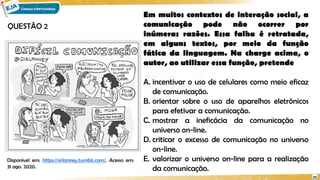 25
Em muitos contextos de interação social, a
comunicação pode não ocorrer por
inúmeras razões. Essa falha é retratada,
em alguns textos, por meio da função
fática da linguagem. Na charge acima, o
autor, ao utilizar essa função, pretende
A. incentivar o uso de celulares como meio eficaz
de comunicação.
B. orientar sobre o uso de aparelhos eletrônicos
para efetivar a comunicação.
C. mostrar a ineficácia da comunicação no
universo on-line.
D. criticar o excesso de comunicação no universo
on-line.
E. valorizar o universo on-line para a realização
da comunicação.
Disponível em: https://sirlanney.tumblr.com/. Acesso em:
31 ago. 2020.
QUESTÃO 2
 