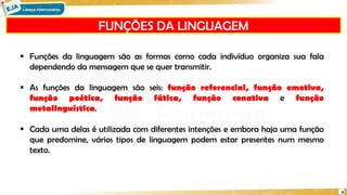  Funções da linguagem são as formas como cada indivíduo organiza sua fala
dependendo da mensagem que se quer transmitir.
 As funções da linguagem são seis: função referencial, função emotiva,
função poética, função fática, função conativa e função
metalinguística.
 Cada uma delas é utilizada com diferentes intenções e embora haja uma função
que predomine, vários tipos de linguagem podem estar presentes num mesmo
texto.
FUNÇÕES DA LINGUAGEM
4
 