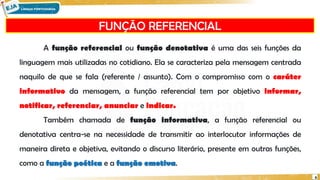FUNÇÃO REFERENCIAL
6
A função referencial ou função denotativa é uma das seis funções da
linguagem mais utilizadas no cotidiano. Ela se caracteriza pela mensagem centrada
naquilo de que se fala (referente / assunto). Com o compromisso com o caráter
informativo da mensagem, a função referencial tem por objetivo informar,
notificar, referenciar, anunciar e indicar.
Também chamada de função informativa, a função referencial ou
denotativa centra-se na necessidade de transmitir ao interlocutor informações de
maneira direta e objetiva, evitando o discurso literário, presente em outras funções,
como a função poética e a função emotiva.
 