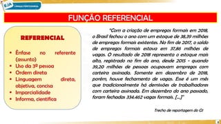 FUNÇÃO REFERENCIAL
8
REFERENCIAL
 Ênfase no referente
(assunto)
 Uso da 3ª pessoa
 Ordem direta
 Linguagem direta,
objetiva, concisa
 Imparcialidade
 Informa, cientifica
“Com a criação de empregos formais em 2018,
o Brasil fechou o ano com um estoque de 38,39 milhões
de empregos formais existentes. No fim de 2017, o saldo
de empregos formais estava em 37,86 milhões de
vagas. O resultado de 2018 representa o estoque mais
alto, registrado no fim do ano, desde 2015 - quando
39,20 milhões de pessoas ocupavam empregos com
carteira assinada. Somente em dezembro de 2018,
porém, houve fechamento de vagas. Esse é um mês
que tradicionalmente há demissões de trabalhadores
com carteira assinada. Em dezembro do ano passado,
foram fechadas 334.462 vagas formais. [...]"
Trecho de reportagem do G1
 