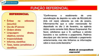 FUNÇÃO REFERENCIAL
9
REFERENCIAL
 Ênfase no referente
(assunto)
 Uso da 3ª pessoa
 Ordem direta
 Linguagem direta,
objetiva, concisa
 Imparcialidade
 Informa, cientifica
 Teses, textos jornalísticos e
científicos
Modelo de correspondência
empresarial
“Confirmamos o recebimento de uma
reivindicação de depósito no valor de R$3.000,00
(três mil reais) referente ao mês de janeiro.
Informamos-lhe que o valor mencionado foi
depositado no dia 2 de fevereiro, na agência
0004, conta corrente 1503, Banco Empresarial. Por
favor, solicitamos que o Sr. verifique o extrato
bancário e nos confirme o pagamento. Pedimos
desculpas por não termos realizado o pagamento
anteriormente, mas não tínhamos as informações
sobre a nova conta bancária.”
 