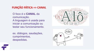 O foco é o CANAL da
comunicação.
A linguagem é usada para
iniciar a comunicação ou
testar seu funcionamento.
ex. diálogos, saudações,
cumprimentos,
despedidas.
FUNÇÃO FÁTICA => CANAL
 