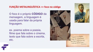 O foco é o próprio CÓDIGO da
mensagem, a linguagem é
usada para falar da própria
linguagem.
ex. poema sobre a poesia,
filme que fala sobre o cinema,
texto que fala sobre a escrita,
etc.
FUNÇÃO METALINGUÍSTICA => foco no código
 