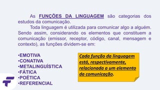 As FUNÇÕES DA LINGUAGEM são categorias dos
estudos da comunicação.
Toda linguagem é utilizada para comunicar algo a alguém.
Sendo assim, considerando os elementos que constituem a
comunicação (emissor, receptor, código, canal, mensagem e
contexto), as funções dividem-se em:
•EMOTIVA
•CONATIVA
•METALINGUÍSTICA
•FÁTICA
•POÉTICA
•REFERENCIAL
Cada função da linguagem
está, respectivamente,
relacionada a um elemento
da comunicação.
 