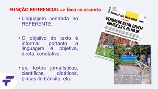 • Linguagem centrada no
REFERENTE.
• O objetivo do texto é
informar, portanto a
linguagem é objetiva,
direta, denotativa.
• ex. textos jornalísticos,
científicos, didáticos,
placas de trânsito, etc.
FUNÇÃO REFERENCIAL => foco no assunto
 