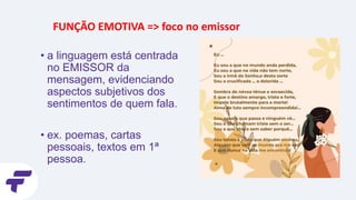 FUNÇÃO EMOTIVA => foco no emissor
• a linguagem está centrada
no EMISSOR da
mensagem, evidenciando
aspectos subjetivos dos
sentimentos de quem fala.
• ex. poemas, cartas
pessoais, textos em 1ª
pessoa.
 