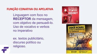Linguagem com foco no
RECEPTOR da mensagem,
com objetivo de persuadi-lo.
Uso de vocativo e verbos
no imperativo
ex. textos publicitário,
discurso político ou
religioso.
FUNÇÃO CONATIVA OU APELATIVA
 