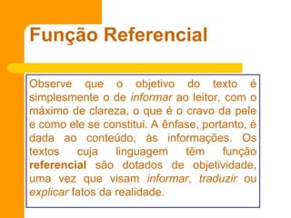 Função Referencial
Observe que o objetivo do texto é
simplesmente o de informar ao leitor, com o
máximo de clareza, o que é o cravo da pele
e como ele se constitui. A ênfase, portanto, é
dada ao conteúdo, às informações. Os
textos cuja linguagem têm função
referencial são dotados de objetividade,
uma vez que visam informar, traduzir ou
explicar fatos da realidade.
 