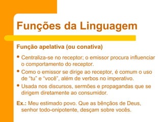 Função apelativa (ou conativa)
 Centraliza-se no receptor; o emissor procura influenciar
o comportamento do receptor.
 Como o emissor se dirige ao receptor, é comum o uso
de “tu” e “você”, além de verbos no imperativo.
 Usada nos discursos, sermões e propagandas que se
dirigem diretamente ao consumidor.
Ex.: Meu estimado povo. Que as bênçãos de Deus,
senhor todo-onipotente, desçam sobre vocês.
Funções da Linguagem
 