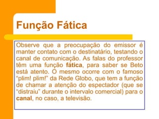 Função Fática
Observe que a preocupação do emissor é
manter contato com o destinatário, testando o
canal de comunicação. As falas do professor
têm uma função fática, para saber se Beto
está atento. O mesmo ocorre com o famoso
“plim! plim!” da Rede Globo, que tem a função
de chamar a atenção do espectador (que se
“distraiu” durante o intervalo comercial) para o
canal, no caso, a televisão.
 