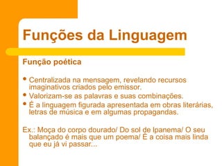 Função poética
 Centralizada na mensagem, revelando recursos
imaginativos criados pelo emissor.
 Valorizam-se as palavras e suas combinações.
 É a linguagem figurada apresentada em obras literárias,
letras de música e em algumas propagandas.
Ex.: Moça do corpo dourado/ Do sol de lpanema/ O seu
balançado é mais que um poema/ É a coisa mais linda
que eu já vi passar...
Funções da Linguagem
 
