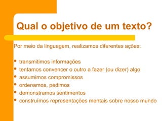 Por meio da linguagem, realizamos diferentes ações:
 transmitimos informações
 tentamos convencer o outro a fazer (ou dizer) algo
 assumimos compromissos
 ordenamos, pedimos
 demonstramos sentimentos
 construímos representações mentais sobre nosso mundo
Qual o objetivo de um texto?
 