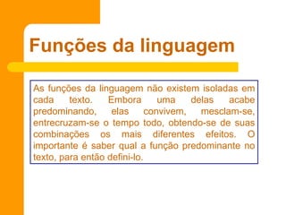 Funções da linguagem
As funções da linguagem não existem isoladas em
cada texto. Embora uma delas acabe
predominando, elas convivem, mesclam-se,
entrecruzam-se o tempo todo, obtendo-se de suas
combinações os mais diferentes efeitos. O
importante é saber qual a função predominante no
texto, para então defini-lo.
 