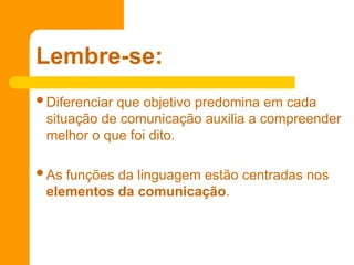 Diferenciar que objetivo predomina em cada
situação de comunicação auxilia a compreender
melhor o que foi dito.
As funções da linguagem estão centradas nos
elementos da comunicação.
Lembre-se:
 