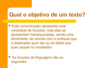Toda comunicação apresenta uma
variedade de funções, mas elas se
apresentam hierarquizadas, sendo uma
dominante, de acordo com o enfoque que
o destinador quer dar ou do efeito que
quer causar no recebedor.
 As funções da linguagem são as
seguintes:
Qual o objetivo de um texto?
 