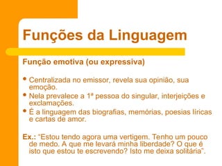 Função emotiva (ou expressiva)
 Centralizada no emissor, revela sua opinião, sua
emoção.
 Nela prevalece a 1ª pessoa do singular, interjeições e
exclamações.
 É a linguagem das biografias, memórias, poesias líricas
e cartas de amor.
Ex.: “Estou tendo agora uma vertigem. Tenho um pouco
de medo. A que me levará minha liberdade? O que é
isto que estou te escrevendo? Isto me deixa solitária”.
Funções da Linguagem
 