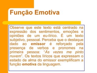 Função Emotiva
Observe que este texto está centrado na
expressão dos sentimentos, emoções e
opiniões de um eu-lírico. É um texto
subjetivo, pessoal. Perceba que o destaque
dado ao emissor é reforçado pela
presença de verbos e pronomes na
primeira pessoa: “Às vezes me pinto
nuvem”. Os textos líricos que expressam o
estado de alma do emissor exemplificam a
função emotiva da linguagem.
 