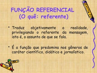 FUNÇÃO REFERENCIAL
(O quê: referente)
• Traduz objetivamente a realidade,
privilegiando o referente da mensagem,
isto é, o assunto de que se fala.
• É a função que predomina nos gêneros de
caráter científico, didático e jornalístico.
 