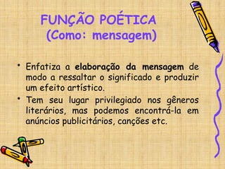 FUNÇÃO POÉTICA
(Como: mensagem)
• Enfatiza a elaboração da mensagem de
modo a ressaltar o significado e produzir
um efeito artístico.
• Tem seu lugar privilegiado nos gêneros
literários, mas podemos encontrá-la em
anúncios publicitários, canções etc.
 