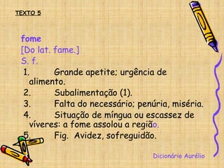 fome
[Do lat. fame.]
S. f.
1. Grande apetite; urgência de
alimento.
2. Subalimentação (1).
3. Falta do necessário; penúria, miséria.
4. Situação de míngua ou escassez de
víveres: a fome assolou a região.
5. Fig. Avidez, sofreguidão.
Dicionário Aurélio
TEXTO 5
 
