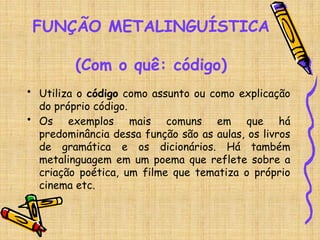 FUNÇÃO METALINGUÍSTICA
(Com o quê: código)
• Utiliza o código como assunto ou como explicação
do próprio código.
• Os exemplos mais comuns em que há
predominância dessa função são as aulas, os livros
de gramática e os dicionários. Há também
metalinguagem em um poema que reflete sobre a
criação poética, um filme que tematiza o próprio
cinema etc.
 