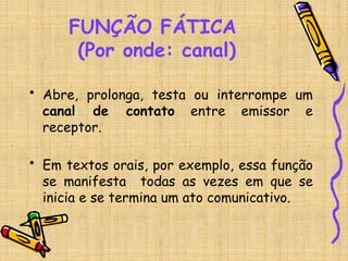 FUNÇÃO FÁTICA
(Por onde: canal)
• Abre, prolonga, testa ou interrompe um
canal de contato entre emissor e
receptor.
• Em textos orais, por exemplo, essa função
se manifesta todas as vezes em que se
inicia e se termina um ato comunicativo.
 
