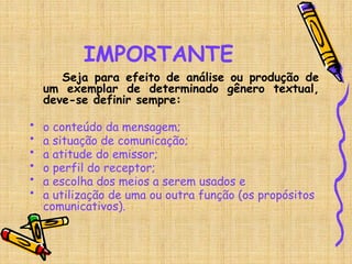 IMPORTANTE
Seja para efeito de análise ou produção de
um exemplar de determinado gênero textual,
deve-se definir sempre:
• o conteúdo da mensagem;
• a situação de comunicação;
• a atitude do emissor;
• o perfil do receptor;
• a escolha dos meios a serem usados e
• a utilização de uma ou outra função (os propósitos
comunicativos).
 