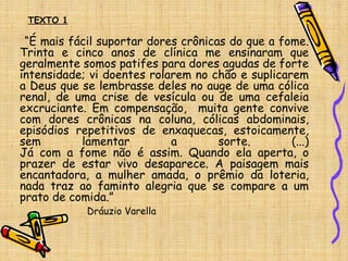 “É mais fácil suportar dores crônicas do que a fome.
Trinta e cinco anos de clínica me ensinaram que
geralmente somos patifes para dores agudas de forte
intensidade; vi doentes rolarem no chão e suplicarem
a Deus que se lembrasse deles no auge de uma cólica
renal, de uma crise de vesícula ou de uma cefaleia
excruciante. Em compensação, muita gente convive
com dores crônicas na coluna, cólicas abdominais,
episódios repetitivos de enxaquecas, estoicamente,
sem lamentar a sorte. (...)
Já com a fome não é assim. Quando ela aperta, o
prazer de estar vivo desaparece. A paisagem mais
encantadora, a mulher amada, o prêmio da loteria,
nada traz ao faminto alegria que se compare a um
prato de comida.”
Dráuzio Varella
TEXTO 1
 