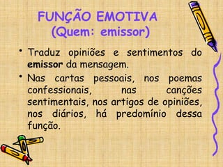 FUNÇÃO EMOTIVA
(Quem: emissor)
• Traduz opiniões e sentimentos do
emissor da mensagem.
• Nas cartas pessoais, nos poemas
confessionais, nas canções
sentimentais, nos artigos de opiniões,
nos diários, há predomínio dessa
função.
 