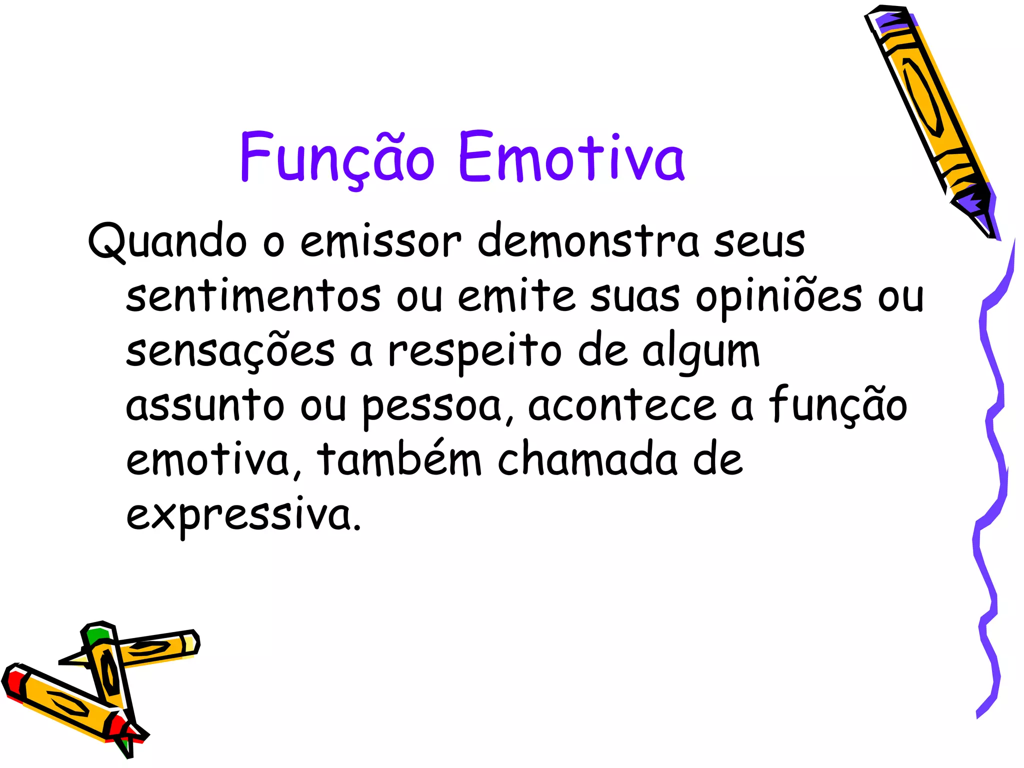 Função Emotiva
Quando o emissor demonstra seus
sentimentos ou emite suas opiniões ou
sensações a respeito de algum
assunto ou pessoa, acontece a função
emotiva, também chamada de
expressiva.
 