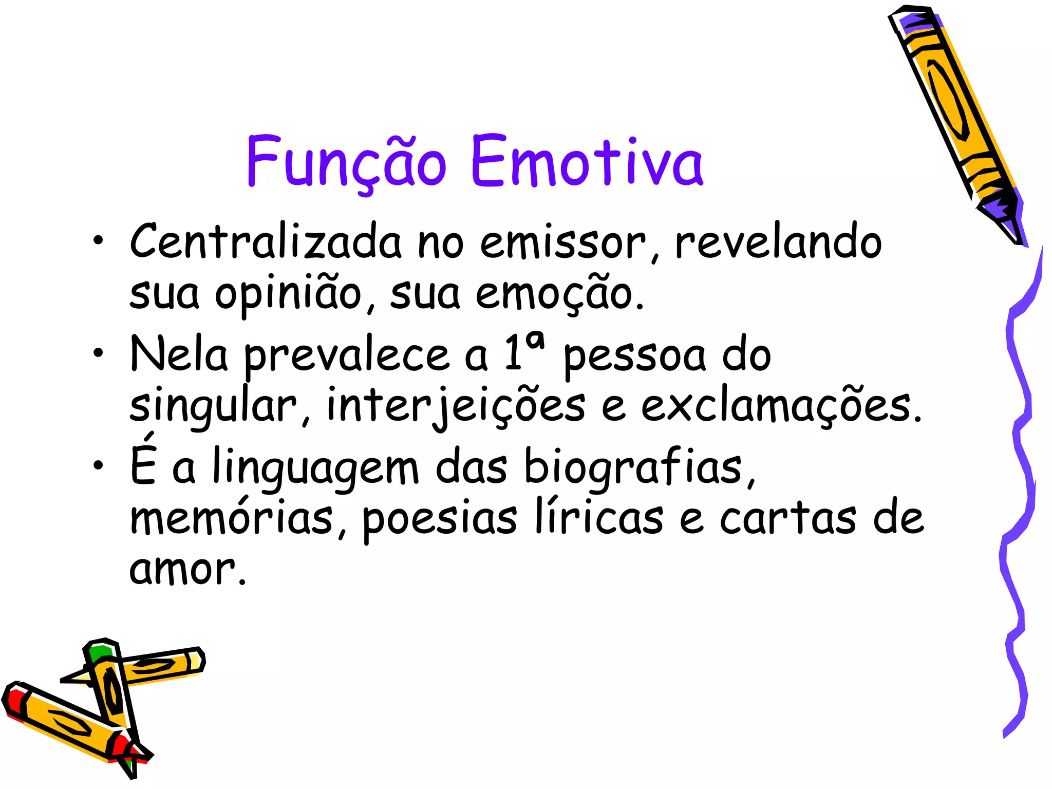 Função Emotiva
• Centralizada no emissor, revelando
sua opinião, sua emoção.
• Nela prevalece a 1ª pessoa do
singular, interjeições e exclamações.
• É a linguagem das biografias,
memórias, poesias líricas e cartas de
amor.
 