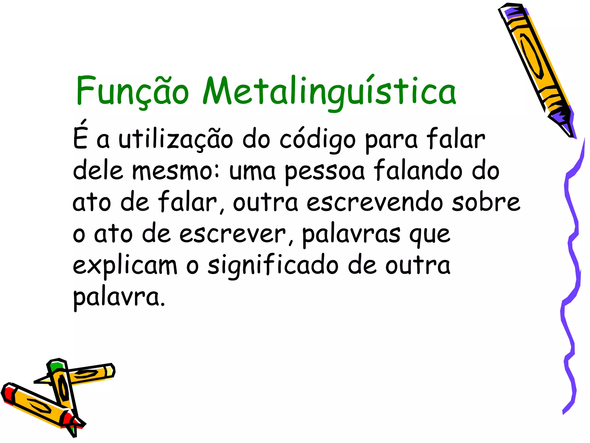 Função Metalinguística
É a utilização do código para falar
dele mesmo: uma pessoa falando do
ato de falar, outra escrevendo sobre
o ato de escrever, palavras que
explicam o significado de outra
palavra.
 