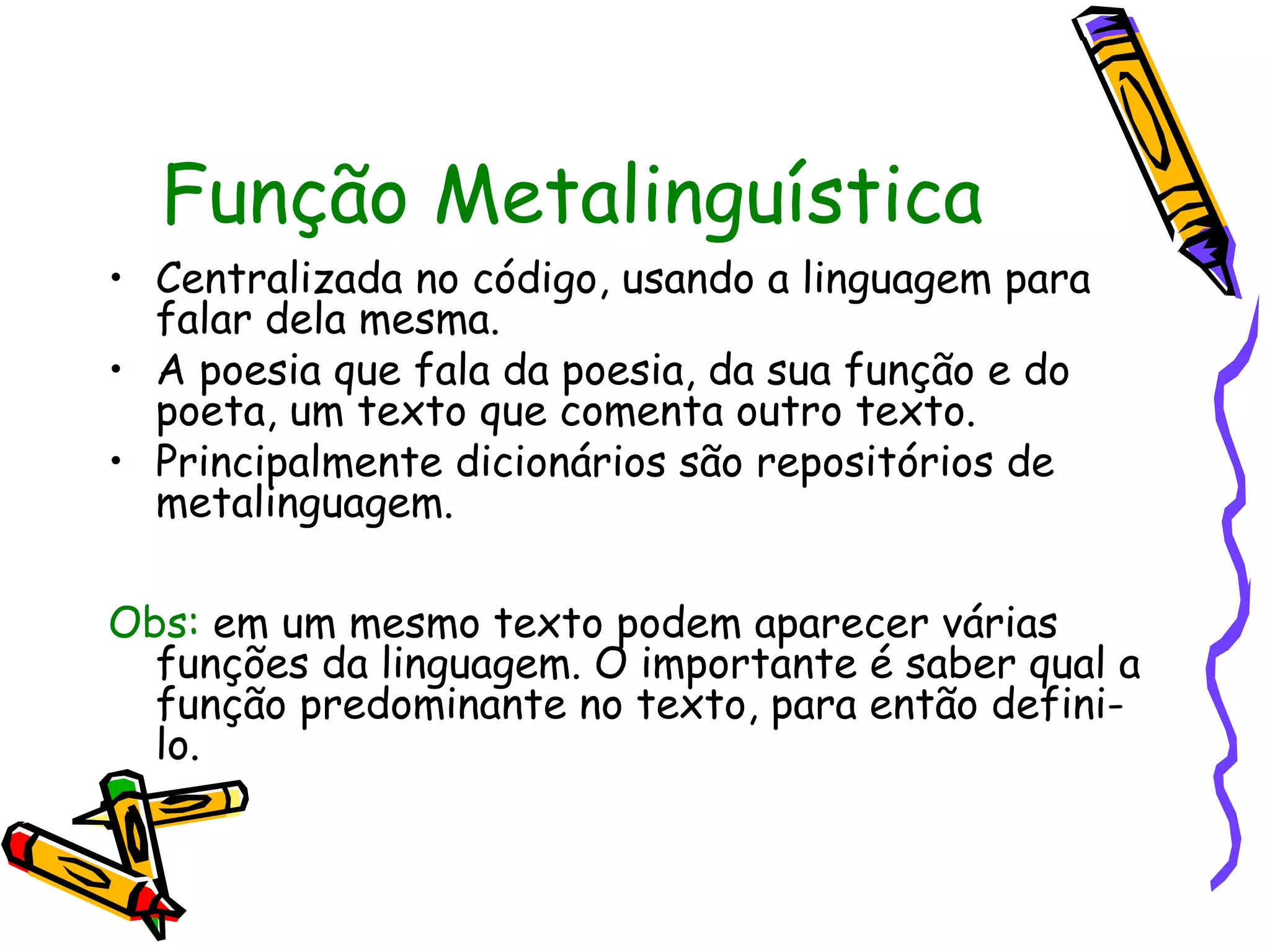 Função Metalinguística
• Centralizada no código, usando a linguagem para
falar dela mesma.
• A poesia que fala da poesia, da sua função e do
poeta, um texto que comenta outro texto.
• Principalmente dicionários são repositórios de
metalinguagem.
Obs: em um mesmo texto podem aparecer várias
funções da linguagem. O importante é saber qual a
função predominante no texto, para então defini-
lo.
 