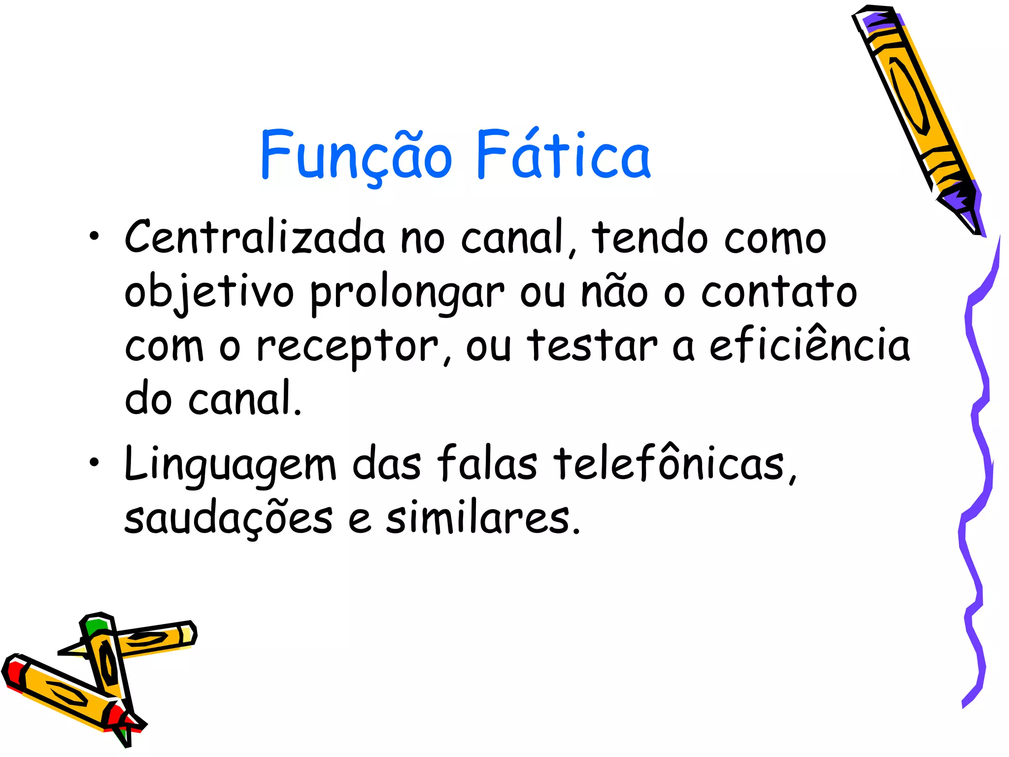 Função Fática
• Centralizada no canal, tendo como
objetivo prolongar ou não o contato
com o receptor, ou testar a eficiência
do canal.
• Linguagem das falas telefônicas,
saudações e similares.
 