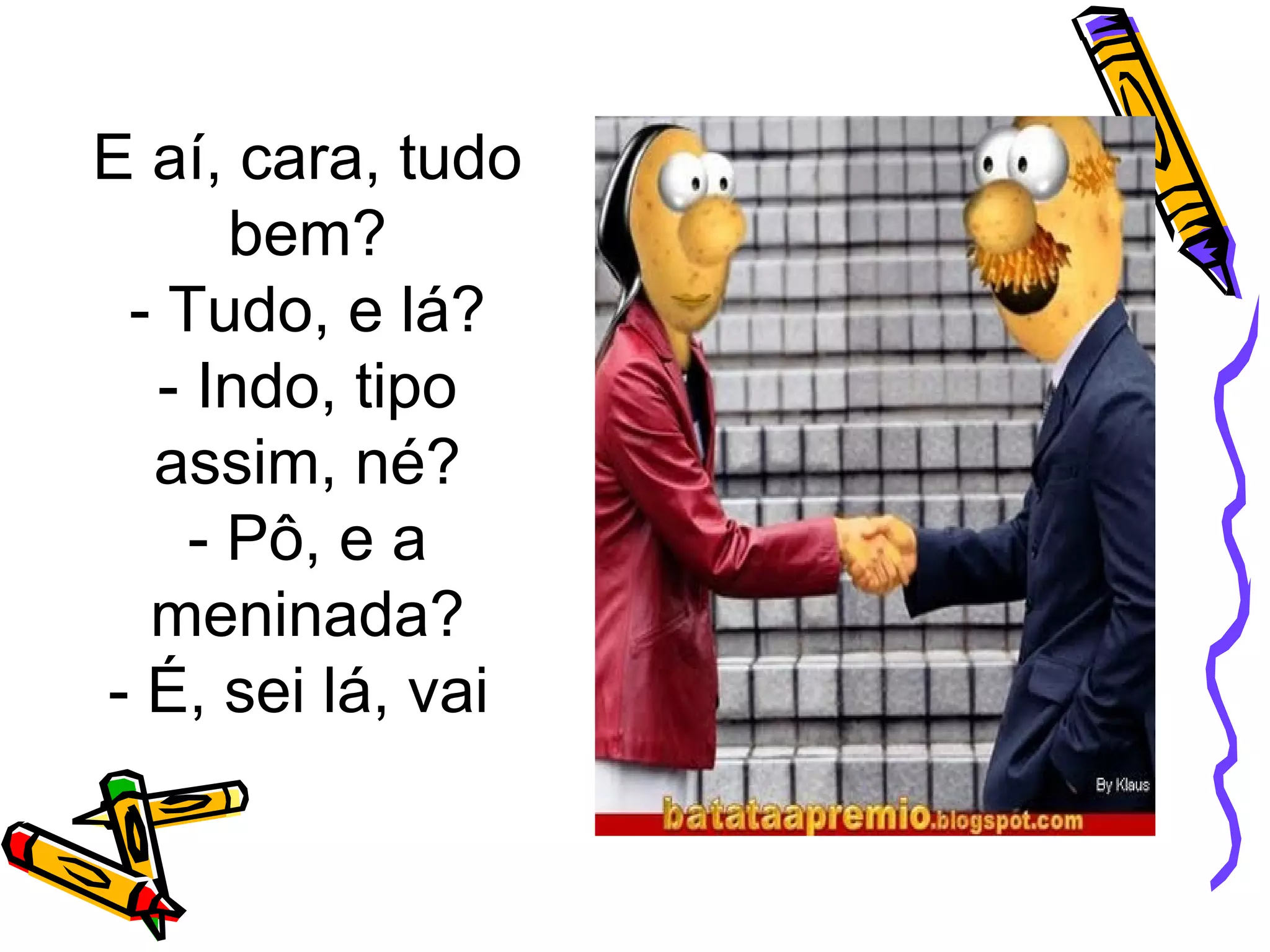 E aí, cara, tudo
bem?
- Tudo, e lá?
- Indo, tipo
assim, né?
- Pô, e a
meninada?
- É, sei lá, vai
 