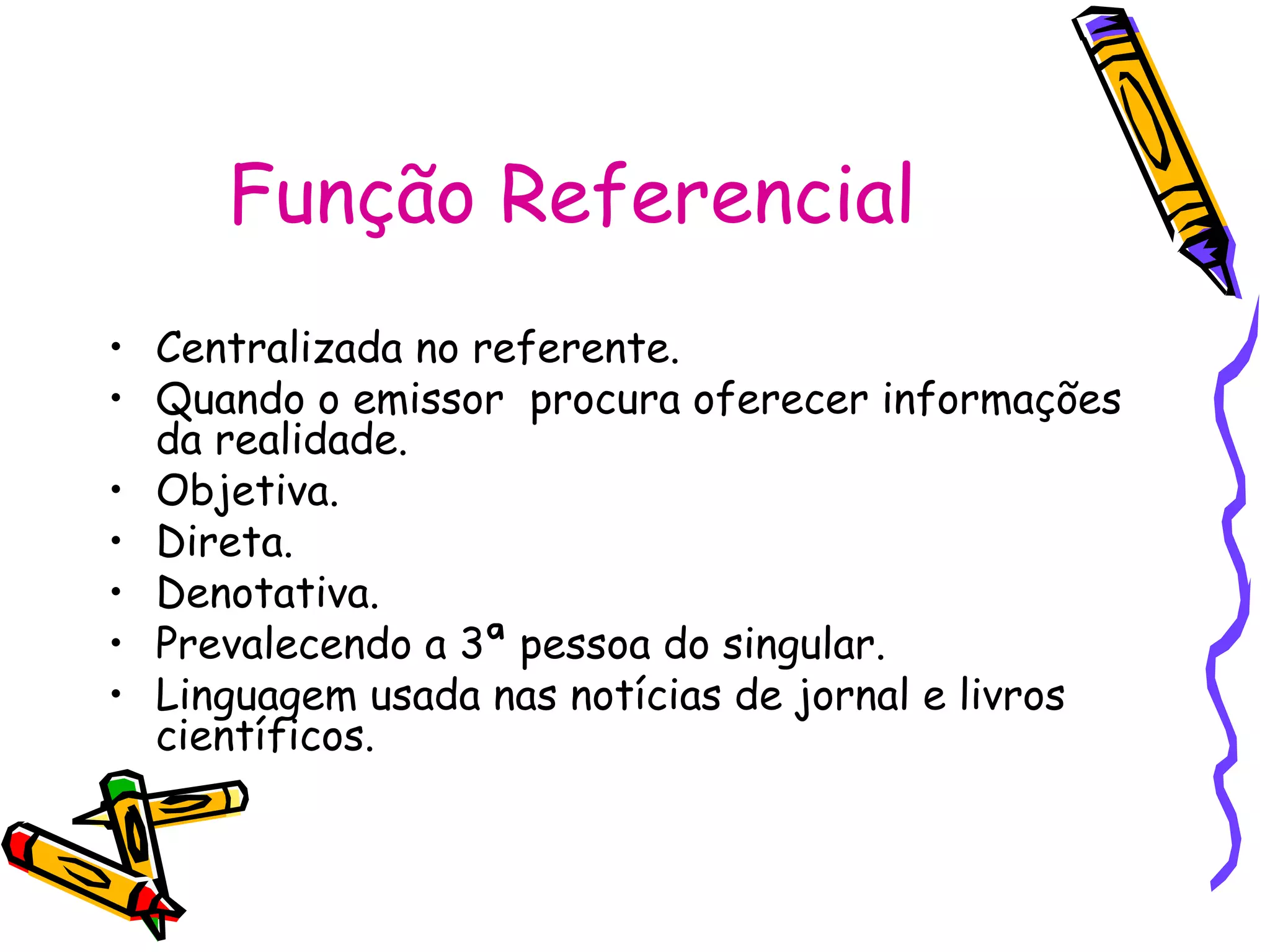 Função Referencial
• Centralizada no referente.
• Quando o emissor procura oferecer informações
da realidade.
• Objetiva.
• Direta.
• Denotativa.
• Prevalecendo a 3ª pessoa do singular.
• Linguagem usada nas notícias de jornal e livros
científicos.
 