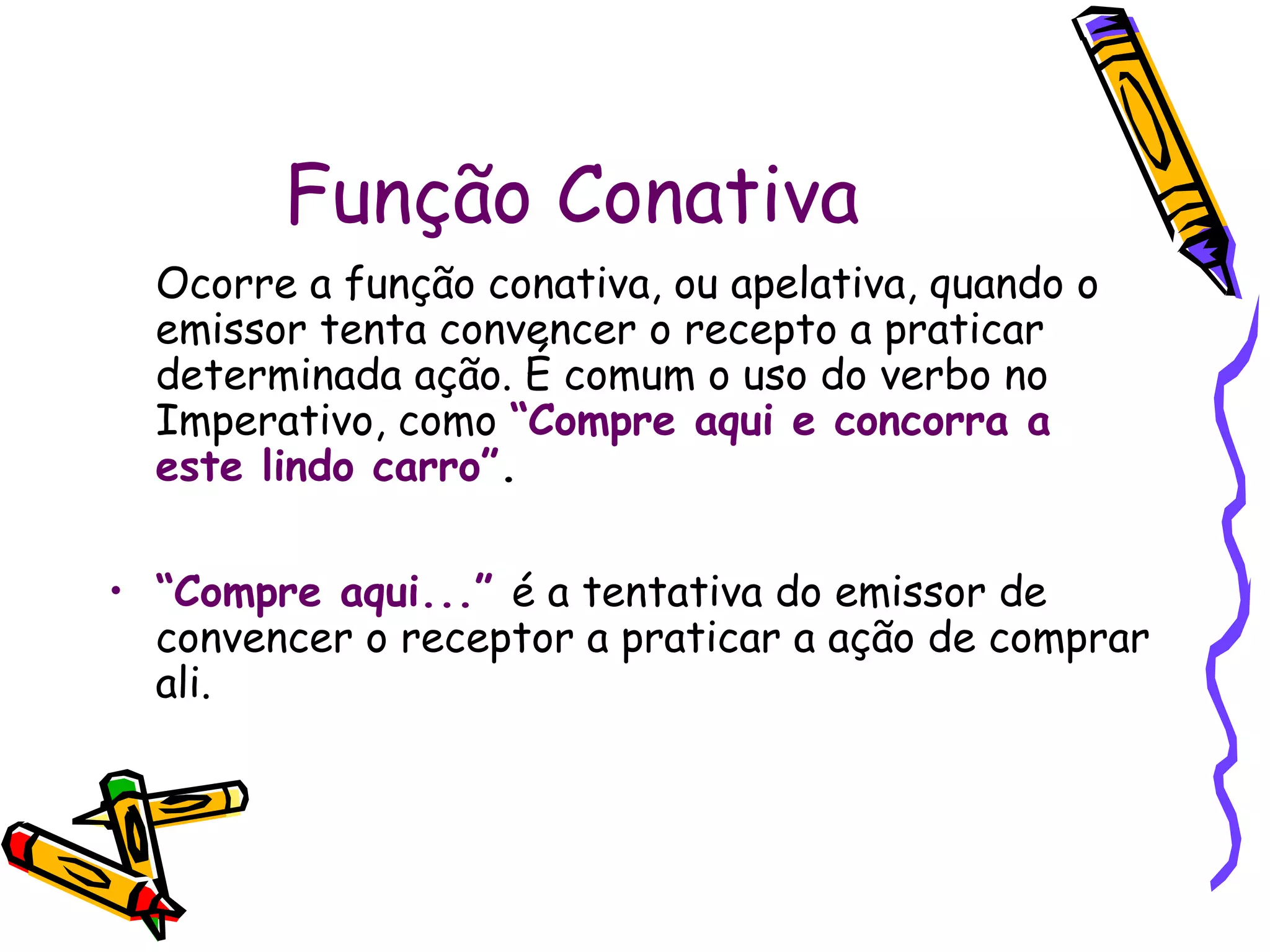 Função Conativa
Ocorre a função conativa, ou apelativa, quando o
emissor tenta convencer o recepto a praticar
determinada ação. É comum o uso do verbo no
Imperativo, como “Compre aqui e concorra a
este lindo carro”.
• “Compre aqui...” é a tentativa do emissor de
convencer o receptor a praticar a ação de comprar
ali.
 
