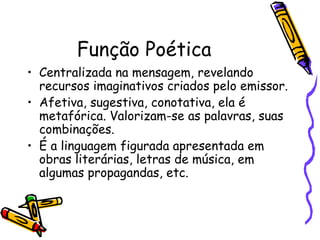Função Poética
• Centralizada na mensagem, revelando
recursos imaginativos criados pelo emissor.
• Afetiva, sugestiva, conotativa, ela é
metafórica. Valorizam-se as palavras, suas
combinações.
• É a linguagem figurada apresentada em
obras literárias, letras de música, em
algumas propagandas, etc.
 