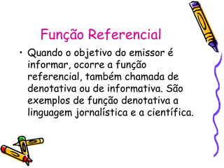 Função Referencial
• Quando o objetivo do emissor é
informar, ocorre a função
referencial, também chamada de
denotativa ou de informativa. São
exemplos de função denotativa a
linguagem jornalística e a científica.
 