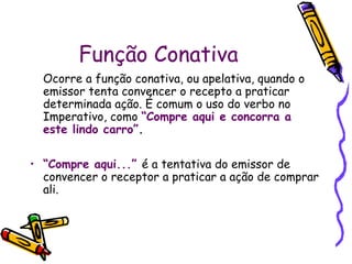 Função Conativa
Ocorre a função conativa, ou apelativa, quando o
emissor tenta convencer o recepto a praticar
determinada ação. É comum o uso do verbo no
Imperativo, como “Compre aqui e concorra a
este lindo carro”.
• “Compre aqui...” é a tentativa do emissor de
convencer o receptor a praticar a ação de comprar
ali.
 