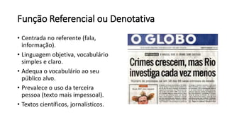 Função Referencial ou Denotativa
• Centrada no referente (fala,
informação).
• Linguagem objetiva, vocabulário
simples e claro.
• Adequa o vocabulário ao seu
público alvo.
• Prevalece o uso da terceira
pessoa (texto mais impessoal).
• Textos científicos, jornalísticos.
 