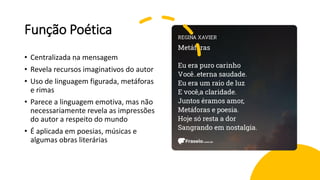 Função Poética
• Centralizada na mensagem
• Revela recursos imaginativos do autor
• Uso de linguagem figurada, metáforas
e rimas
• Parece a linguagem emotiva, mas não
necessariamente revela as impressões
do autor a respeito do mundo
• É aplicada em poesias, músicas e
algumas obras literárias
 
