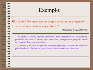 Exemplo:
-Por favor! Me joga uma corda que eu estou me afogando!
- E além disso ainda quer se enforcar?
(Jô Soares, Veja, 20/05/92)
Na piada, o locutor, ao pedir uma corda, naturalmente deseja ser socorrido,
prendendo-se a ela. O interlocutor, entretanto, interpreta sua pergunta como
se o locutor desejasse se enforcar.
O humor é extraído do fato de as personagens não levarem em conta um
princípio básico das interações verbais: a intencionalidade discursiva.

 
