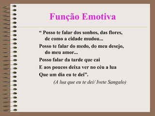 Função Emotiva
“ Posso te falar dos sonhos, das flores,
de como a cidade mudou...
Posso te falar do medo, do meu desejo,
do meu amor...
Posso falar da tarde que cai
E aos poucos deixa ver no céu a lua
Que um dia eu te dei”.
(A lua que eu te dei/ Ivete Sangalo)

 