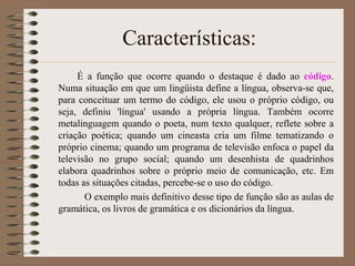 Características:
É a função que ocorre quando o destaque é dado ao código.
Numa situação em que um lingüista define a língua, observa-se que,
para conceituar um termo do código, ele usou o próprio código, ou
seja, definiu 'língua' usando a própria língua. Também ocorre
metalinguagem quando o poeta, num texto qualquer, reflete sobre a
criação poética; quando um cineasta cria um filme tematizando o
próprio cinema; quando um programa de televisão enfoca o papel da
televisão no grupo social; quando um desenhista de quadrinhos
elabora quadrinhos sobre o próprio meio de comunicação, etc. Em
todas as situações citadas, percebe-se o uso do código.
O exemplo mais definitivo desse tipo de função são as aulas de
gramática, os livros de gramática e os dicionários da língua.

 