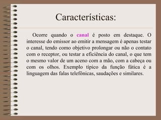 Características:
Ocorre quando o canal é posto em destaque. O
interesse do emissor ao emitir a mensagem é apenas testar
o canal, tendo como objetivo prolongar ou não o contato
com o receptor, ou testar a eficiência do canal, o que tem
o mesmo valor de um aceno com a mão, com a cabeça ou
com os olhos. Exemplo típico da função fática é a
linguagem das falas telefônicas, saudações e similares.

 