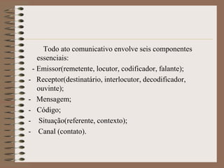 Todo ato comunicativo envolve seis componentes
essenciais:
- Emissor(remetente, locutor, codificador, falante);
- Receptor(destinatário, interlocutor, decodificador,
ouvinte);
- Mensagem;
- Código;
- Situação(referente, contexto);
- Canal (contato).

 