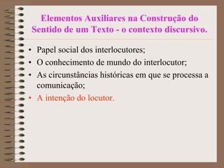 Elementos Auxiliares na Construção do
Sentido de um Texto - o contexto discursivo.
• Papel social dos interlocutores;
• O conhecimento de mundo do interlocutor;
• As circunstâncias históricas em que se processa a
comunicação;
• A intenção do locutor.

 